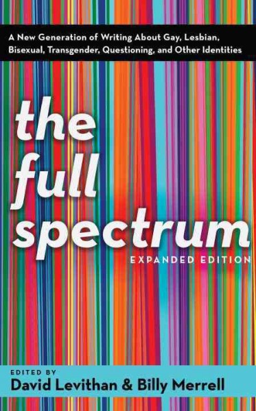 The full spectrum : a new generation of writing about gay, lesbian, bisexual, transgender, questioning, and other identities / edited by David Levithan & Billy Merrell.