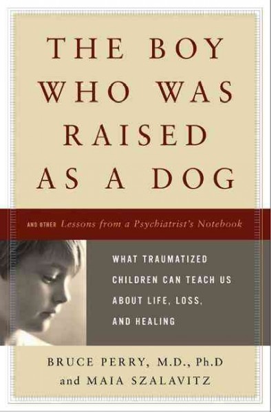 The boy who was raised as a dog : and other stories from a child psychiatrist's notebook : what traumatized children can teach us about loss, love, and healing / Bruce D. Perry, Maia Szalavitz.