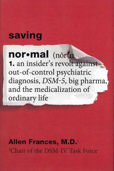 Saving normal : an insider's revolt against out-of-control psychiatric diagnosis, DSM-5, big pharma, and the medicalization of ordinary life / Allen Frances.