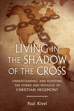 Living in the shadow of the cross : understanding and resisting the power and privilege of Christian hegemony / Paul Kivel.