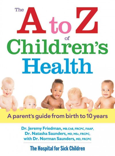 The A to Z of children's health : a parent's guide from birth to 10 years / Dr. Jeremy Friedman, MB, ChB, FRCPC, FAAP ; Dr. Natasha Saunders, MD, MSc, FRCPC ; with Dr. Norman Saunders, MD, FRCPC.