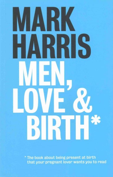 Men, love & birth : the book about being present at birth your pregnant lover wants you to read / Mark Harris.