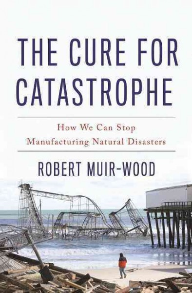 The cure for catastrophe : how we can stop manufacturing natural disasters / Robert Muir-Wood.