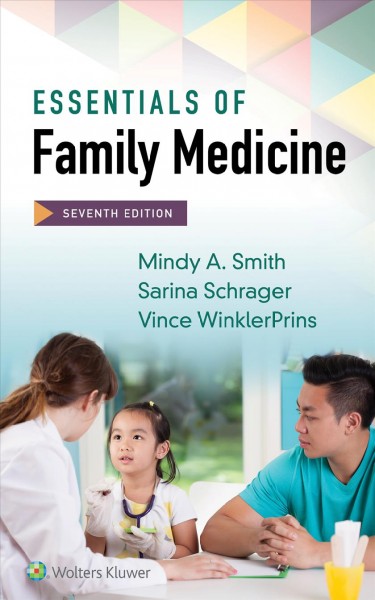 Essentials of family medicine / Mindy A Smith, MD, MS, Clinical Professor, Department of Family Medicine, Michigan State University, East Lansing, Michigan, Honorary Associate, Department of Family Medicine and Community Health, University of Wisconsin School of Medicine and Public Health, Madison, Wisconsin; Sarina Schrager, MD, MS, Professor (CHS), Department of Family Medicine of Community Health, University of Wisconsin School of Medicine and Public Health, Madison, Wisconsin;   Vince WinklerPrins, MD, FAAFP, Assistant Vice President for Student Health, Georgetown University, Washington, DC.
