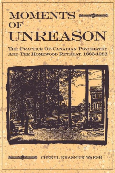 Moments of unreason : the practice of Canadian psychiatry and the Homewood Retreat, 1883-1923 / Cheryl Krasnick Warsh. --