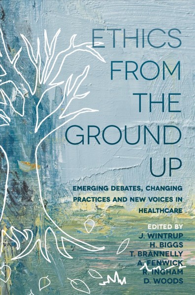 Ethics from the ground up : emerging debates, changing practices and new voices in healthcare / editors, J. Wintrup, H. Biggs, T. Brannelly, A. Fenwick, R. Ingham, and D. Woods.