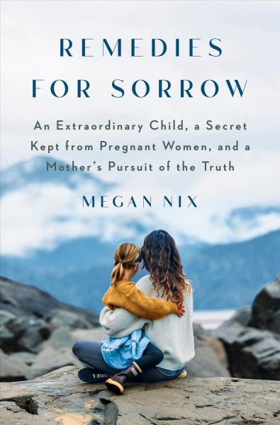 Remedies for sorrow : an extraordinary child, a secret kept from pregnant women, and a mother's pursuit of the truth / Megan Nix.