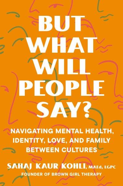 But what will people say? : navigating mental health, identity, love, and family between cultures / Sahaj Kaur Kohli, MAEd, LGPC.