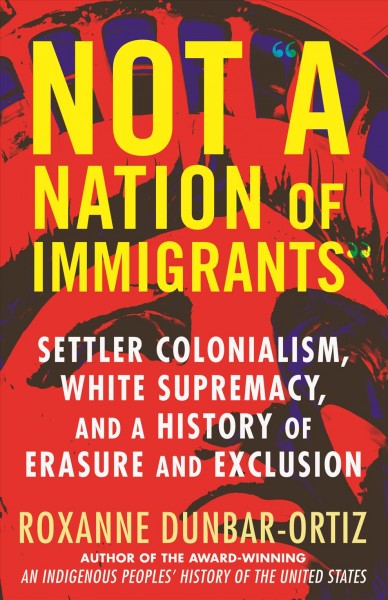 Not "a nation of immigrants" : settler colonialism, white supremacy, and a history of erasure and exclusion / Roxanne Dunbar-Ortiz.